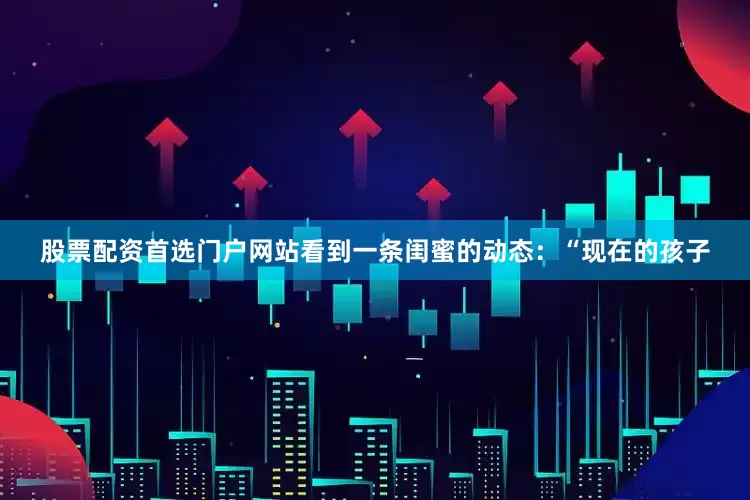 股票配资首选门户网站看到一条闺蜜的动态：“现在的孩子