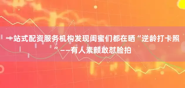 一站式配资服务机构发现闺蜜们都在晒“逆龄打卡照”——有人素颜敢怼脸拍